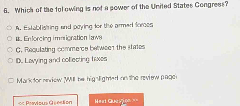 Which of the following is not a power of the United States Congress?
A. Establishing and paying for the armed forces
B. Enforcing immigration laws
C. Regulating commerce between the states
D. Levying and collecting taxes
Mark for review (Will be highlighted on the review page)
<< Previous Question Next Question >>