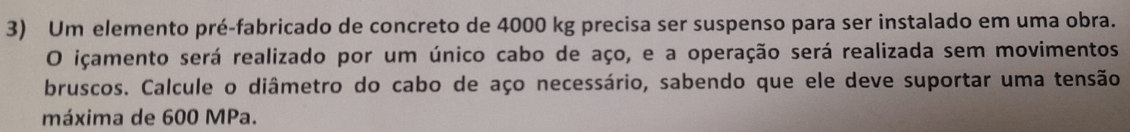 Um elemento pré-fabricado de concreto de 4000 kg precisa ser suspenso para ser instalado em uma obra. 
O içamento será realizado por um único cabo de aço, e a operação será realizada sem movimentos 
bruscos. Calcule o diâmetro do cabo de aço necessário, sabendo que ele deve suportar uma tensão 
máxima de 600 MPa.