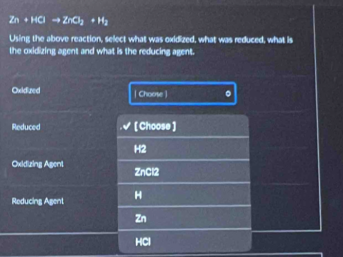 Zn+HClto ZnCl_2+H_2
Using the above reaction, select what was oxidized, what was reduced, what is
the oxidizing agent and what is the reducing agent.
Oxidized | Choose )
Reduced [ Choose ]
H2
Oxidizing Agent
ZnCl2
Reducing Agent
H
Zn
HCl