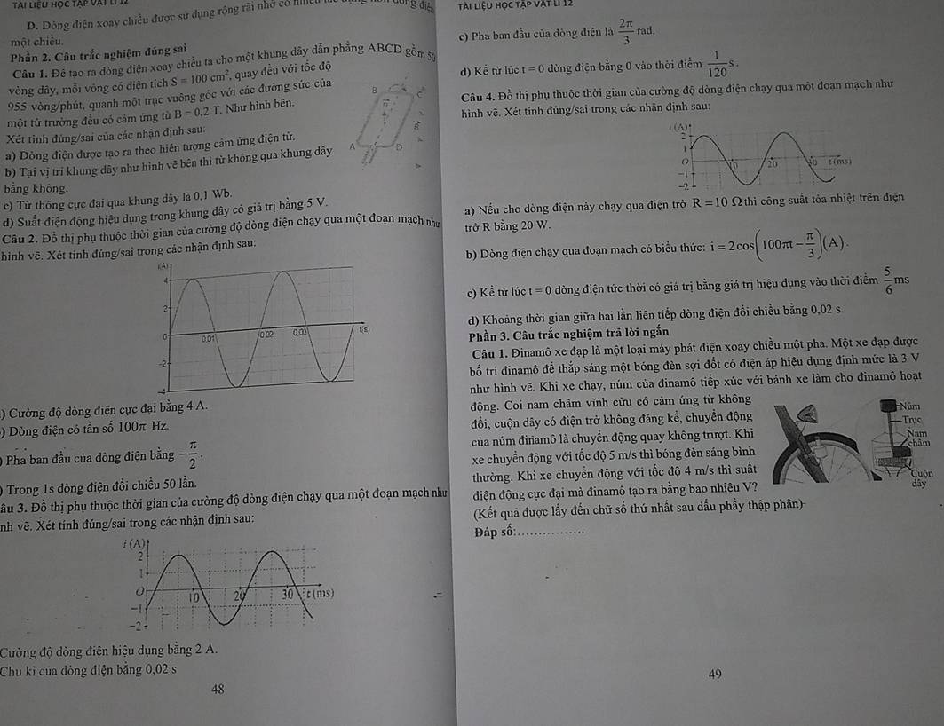 Dông điện xoay chiều được sử dụng rộng rãi nhớ có llleu  đóng đ tài liệu học tập vật lI 12
Phần 2. Câu trắc nghiệm đúng sai c) Pha ban đầu của dòng điện là  2π /3 rad.
một chiều.
Câu 1. Để tạo ra đòng điện xoay chiều ta cho một khung dây dẫn phẳng ABCD gồm 5
vòng đây, mỗi vòng có diện tích S=100cm^2 *, quay đều với tốc độ
d) Kể từ lúc t=0 dòng điện bằng 0 vào thời điểm  1/120 s.
955 vòng/phút, quanh một trục vuông gốc với các đường sức của B  Câu 4. Đồ thị phụ thuộc thời gian của cường độ dòng điện chạy qua một đoạn mạch như
một từ trường đều có cảm ứng từ B=0.2T Như hình bên. hình vẽ. Xét tính đúng/sai trong các nhận định sau:
Xét tinh đùng/sai của các nhận định sau:
a) Dỏng điện được tạo ra theo hiện tượng cảm ứng điện từ.
b) Tại vị tri khung dây như hình vẽ bên thì từ không qua khung dây A D 
c) Từ thông cực đại qua khung dây là 0,1 Wb. 
bằng không. 
d) Suất điện động hiệu dụng trong khung dây có giá trị bằng 5 V. a) Nếu cho dòng điện này chạy qua điện trở R=10Omega thi công suất tỏa nhiệt trên điện
Câu 2. Đỗ thị phụ thuộc thời gian của cường độ dòng điện chạy qua một đoạn mạch như trở R bằng 20 W.
b) Dòng điện chạy qua đoạn mạch có biểu thức: i=2cos (100π t- π /3 )(A).
hình vẽ. Xét tỉnh đúng/sai trong các nhận định sau:
c) Kể từ lúc t=0 đdòng điện tức thời có giá trị bằng giá trị hiệu dụng vào thời điểm  5/6 ms
d) Khoảng thời gian giữa hai lần liên tiếp dòng điện đổi chiều bằng 0,02 s.
Phần 3. Câu trắc nghiệm trả lời ngắn
Câu 1. Đinamô xe đạp là một loại máy phát điện xoay chiều một pha. Một xe đạp được
bố trí đinamô để thắp sáng một bóng đèn sợi đốt có điện áp hiệu dụng định mức là 3 V
như hình vẽ. Khi xe chạy, núm của đinamô tiếp xúc với bánh xe làm cho đinamô hoạt
4) Cường độ dòng điện cực đại bằng 4 A. động. Coi nam châm vĩnh cửu có cảm ứng từ không
) Dòng điện có tần số 100π Hz. đổi, cuộn dây có điện trở không đáng kể, chuyển động
của núm đinamô là chuyển động quay không trượt. Khi
0 Pha ban đầu của dòng điện bằng - π /2 . xe chuyển động với tốc độ 5 m/s thì bóng đèn sáng bình
0 Trong 1s dòng điện đổi chiều 50 lần. thường. Khi xe chuyển động với tốc độ 4 m/s thì suất
ầu 3. Đồ thị phụ thuộc thời gian của cường độ dòng điện chạy qua một đoạn mạch như điện động cực đại mà đinamô tạo ra bằng bao nhiêu V?
nh vẽ. Xét tính đúng/sai trong các nhận định sau: (Kết quả được lấy đến chữ số thứ nhất sau dầu phầy thập phân)
Đáp số:_
Cường độ dòng điện hiệu dụng bằng 2 A.
Chu kỉ của dòng điện bằng 0,02 s
49
48