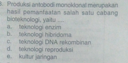 Produksi antobodi monoklonal merupakan
hasil pemanfaatan salah satu cabang
bioteknologi, yaitu ....
a. teknologi enzim
b. teknologi hibridoma
c. teknologi DNA rekombinan
d. teknologi reproduksi
e. kultur jaringan