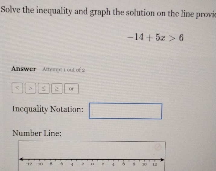 Solve the inequality and graph the solution on the line provie
-14+5x>6
Answer Attempt 1 out of 2
a > Z or 
Inequality Notation: 
□ 
Number Line: