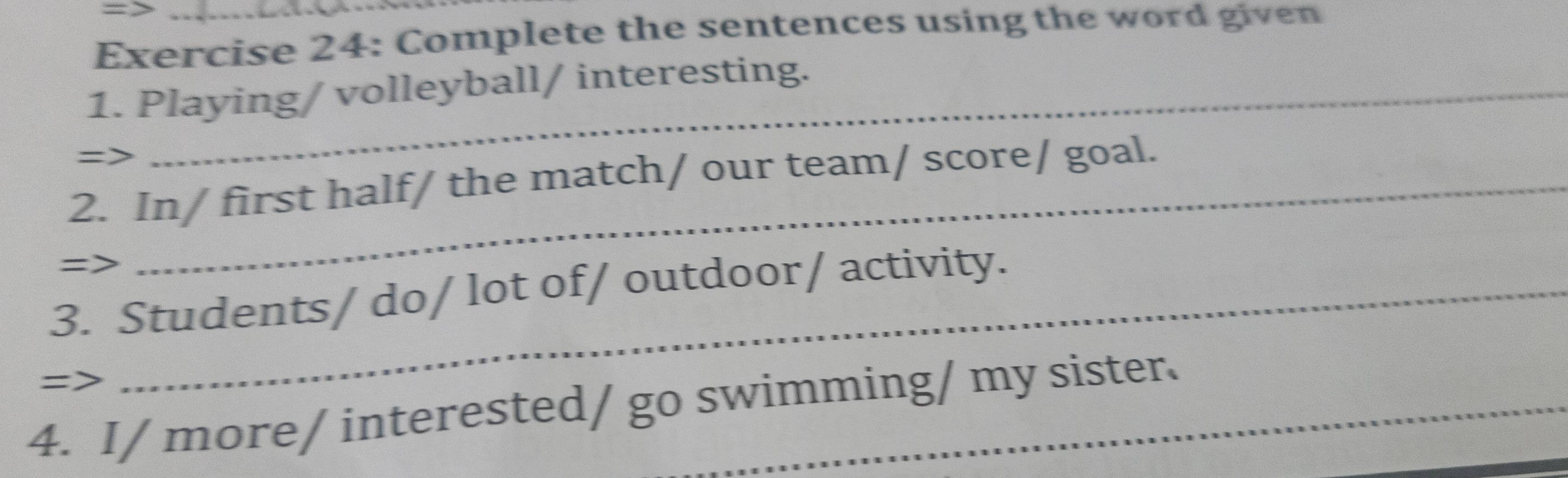 Complete the sentences using the word given 
1. Playing/ volleyball/ interesting. 
=> 
2. In/ first half/ the match/ our team/ score/ goal. 
=> 
3. Students/ do/ lot of/ outdoor/ activity. 
=> 
4. I/ more/ interested/ go swimming/ my sister.