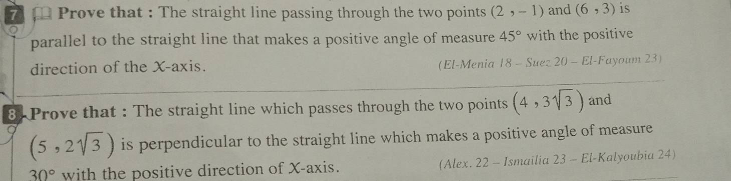 Prove that : The straight line passing through the two points (2,-1) and (6,3) is 
parallel to the straight line that makes a positive angle of measure 45° with the positive 
direction of the X-axis. (El-Menia 18-Su ez 20 - El-Fayoum 23) 
8. Prove that : The straight line which passes through the two points (4,3sqrt(3)) and
(5,2sqrt(3)) is perpendicular to the straight line which makes a positive angle of measure
30° with the positive direction of X-axis. (Alex. 22 - Ismailia 23 - El-Kalyoubia 24)