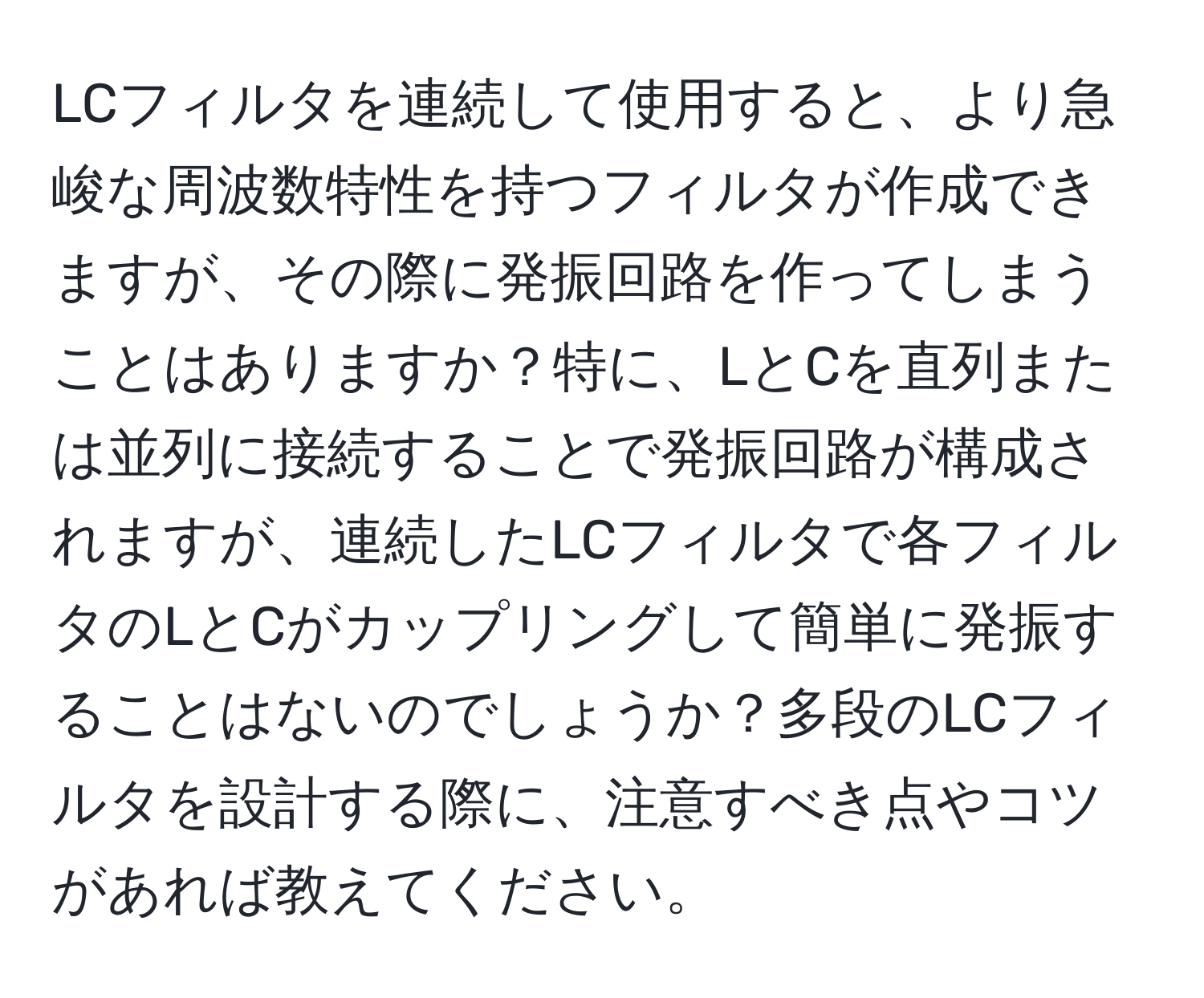 LCフィルタを連続して使用すると、より急峻な周波数特性を持つフィルタが作成できますが、その際に発振回路を作ってしまうことはありますか？特に、LとCを直列または並列に接続することで発振回路が構成されますが、連続したLCフィルタで各フィルタのLとCがカップリングして簡単に発振することはないのでしょうか？多段のLCフィルタを設計する際に、注意すべき点やコツがあれば教えてください。