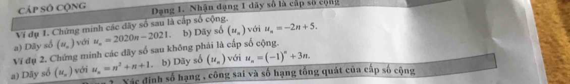 Cáp Số cộng 
Dạng 1. Nhận dạng 1 dãy số là cấp số cộng 
Ví dụ 1. Chứng minh các dãy số sau là cấp số cộng. 
a) Dãy số (u_n) với u_n=2020n-2021 b) Dãy số (u_n) với u_n=-2n+5. 
Ví đụ 2. Chứng minh các dãy số sau không phải là cấp số cộng. 
a) Dãy số (u_n) với u_n=n^2+n+1 b) Dãy số (u_n) với u_n=(-1)^n+3n. 
Xác định số hạng , công sai và số hạng tổng quát của cấp số cộng