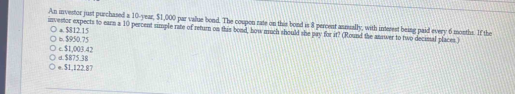 An investor just purchased a 10-year, $1,000 par value bond. The coupon rate on this bond is 8 percent annually, with interest being paid every 6 months. If the
a. $812.15
investor expects to earn a 10 percent simple rate of return on this bond, how much should she pay for it? (Round the answer to two decimal places.)
b. $950.75
c. $1,003.42
d. $875.38
e. $1,122.87