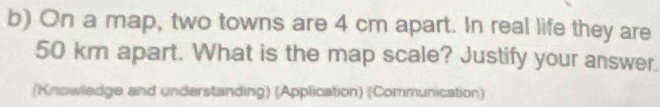 On a map, two towns are 4 cm apart. In real life they are
50 km apart. What is the map scale? Justify your answer. 
(Knowledge and understanding) (Application) (Communication)