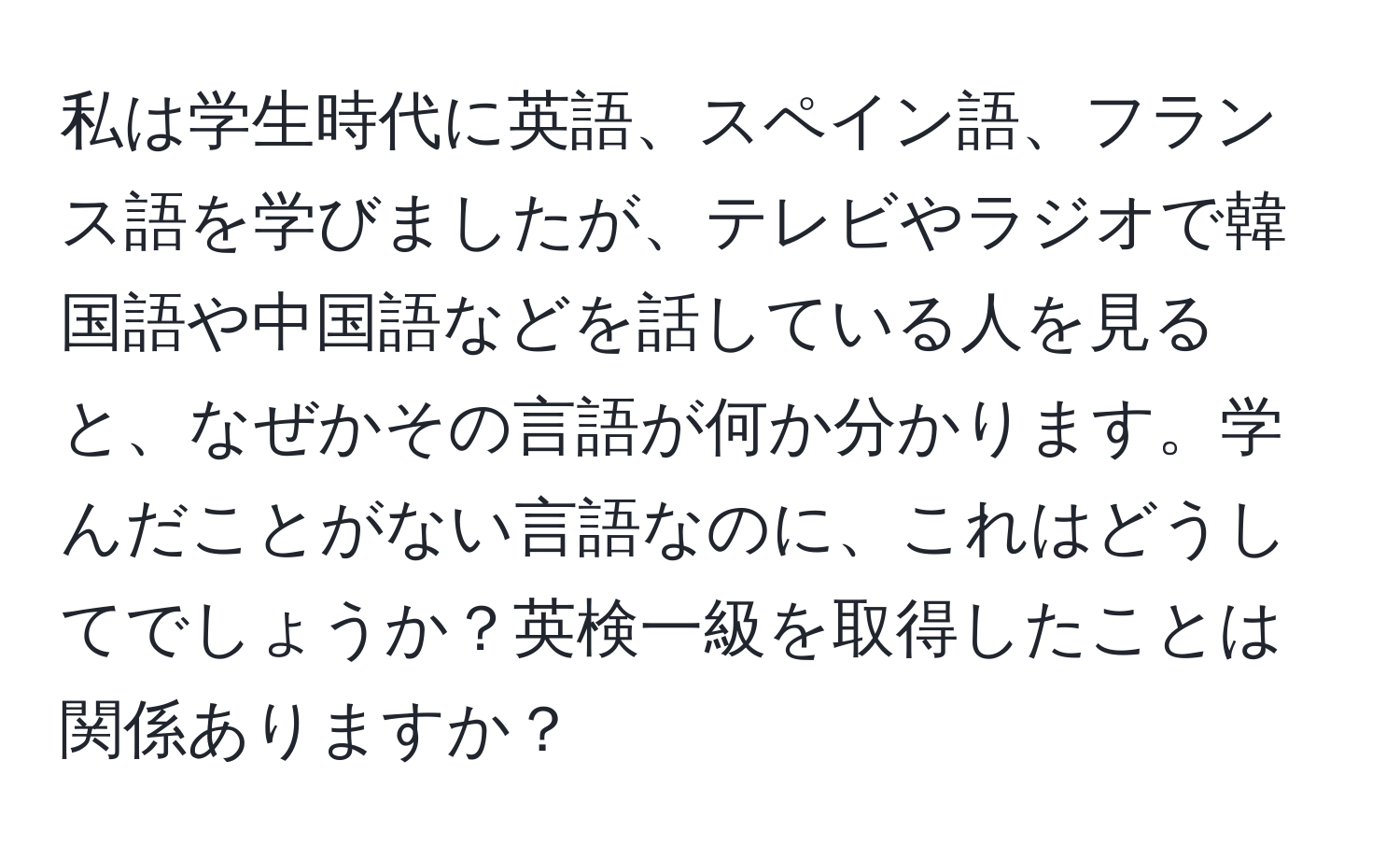 私は学生時代に英語、スペイン語、フランス語を学びましたが、テレビやラジオで韓国語や中国語などを話している人を見ると、なぜかその言語が何か分かります。学んだことがない言語なのに、これはどうしてでしょうか？英検一級を取得したことは関係ありますか？