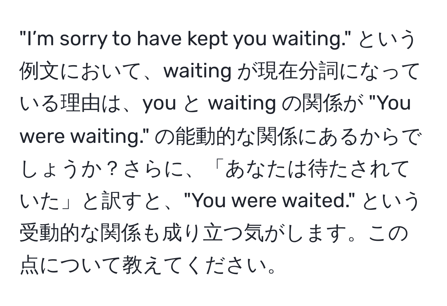 "I’m sorry to have kept you waiting." という例文において、waiting が現在分詞になっている理由は、you と waiting の関係が "You were waiting." の能動的な関係にあるからでしょうか？さらに、「あなたは待たされていた」と訳すと、"You were waited." という受動的な関係も成り立つ気がします。この点について教えてください。