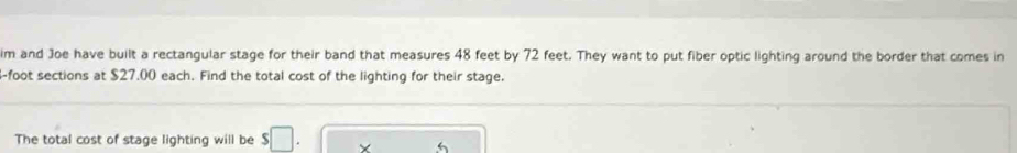 im and Joe have built a rectangular stage for their band that measures 48 feet by 72 feet. They want to put fiber optic lighting around the border that comes in
4-foot sections at $27.00 each. Find the total cost of the lighting for their stage. 
The total cost of stage lighting will be s□. ×