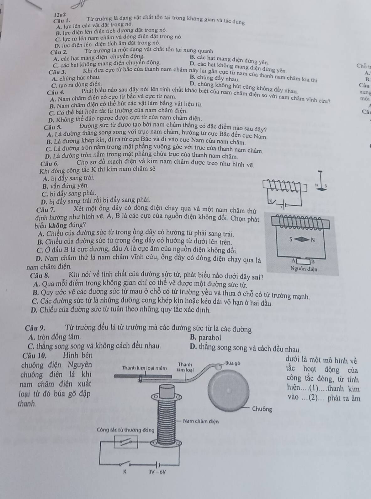 12a2
Câu 1. Từ trường là dạng vật chất tồn tại trong không gian và tác dụng
A. lực lên các vật đặt trong nó
B. lực điện lên điện tích dương đặt trong nó
C. lực từ lên nam châm và đòng điện đặt trong nó
D. lực điện lên điện tích âm đặt trong nó
Câu 2. Từ trường là một dạng vật chất tồn tại xung quanh
A. các hạt mang điện chuyển động
B. các hạt mang điện đứng yên Chỗ t
C. các hạt không mang điện chuyển động. D. các hạt không mang điện đứng yên
Câu 3. Khi đựa cực từ bắc của thanh nam châm này lại gần cực từ nam của thanh nam châm kia thị B.
A. chúng hút nhau. B. chúng đẫy nhau
C. tạo ra dòng điện. A.
Câu
D. chúng không hút cũng không đẩy nhau. xung
Câu 4. Phát biểu nào sau đây nói lên tính chất khác biệt của nam châm điện so với nam châm vĩnh cứu? môi
A. Nam châm điện có cực từ bắc và cực từ nam.
B. Nam châm điện có thể hút các vật làm bằng vật liệu từ.
C. Có thể bật hoặc tắt từ trường của nam châm điện.
Cât
D. Không thể đảo ngược được cực từ của nam châm điện.
Câu 5. Đường sức từ được tạo bởi nam châm thẳng có đặc điểm nào sau đây7
A. Là đường thẳng song song với trục nam châm, hướng từ cực Bắc đến cực Nam.
B. Là đường khép kín, đi ra từ cực Bắc và đi vào cực Nam của nam châm,
C. Là đường tròn nằm trong mặt phẳng vuông góc với trục của thanh nam châm.
D. Là đường tròn nằm trong mặt phăng chứa trục của thanh nam châm
Câu 6. Cho sơ đồ mạch điện và kim nam châm được treo như hình vẽ
Khi đóng công tắc K thì kim nam châm sẽ
A. bị đầy sang trái.
B. vẫn đứng yên.
C. bị đầy sang phải.
D. bị đầy sang trái rồi bị đầy sang phải.
Câu 7. Xét một ống dây có dòng điện chạy qua và một nam châm thử
định hướng như hình vẽ. A, B là các cực của nguồn điện không đổi. Chọn phát
biểu không đúng?
A. Chiều của đường sức từ trong ống dây có hướng từ phải sang trái.
B. Chiều của đường sức từ trong ông dây có hướng từ dưới lên trên.
S - N
C. Ở đầu B là cực dương, đầu A là cực âm của nguồn điện không đồi.
D. Nam châm thử là nam châm vĩnh cửu, ống dây có dòng điện chạy qua là
nam châm điện. A B
Nguồn diện
Câu 8. Khi nói về tính chất của đường sức từ, phát biểu nào dưới đây sai?
A. Qua mỗi điểm trong không gian chỉ có thể vẽ được một đường sức từ.
B. Quy ước vẽ các đường sức từ mau ở chỗ có từ trường yếu và thưa ở chỗ có từ trường mạnh.
C. Các đường sức từ là những đường cong khép kín hoặc kéo dài vô hạn ở hai đầu.
D. Chiều của đường sức từ tuân theo những quy tắc xác định.
Câu 9. Từ trường đều là từ trường mà các đường sức từ là các đường
A. tròn đồng tâm. B. parabol.
C. thẳng song song và không cách đều nhau. D. thắng song song và cách đều nhau.
Câu 10. Hình b
dưới là một mô hình về
chuông điện. Nguy
tắc hoạt động của
chuông điện là kcông tắc đóng, từ tính
nam châm điện xuhiện…(1).thanh kim
loại từ đó búa gõ đậvào ..(2)... phát ra âm
thanh.