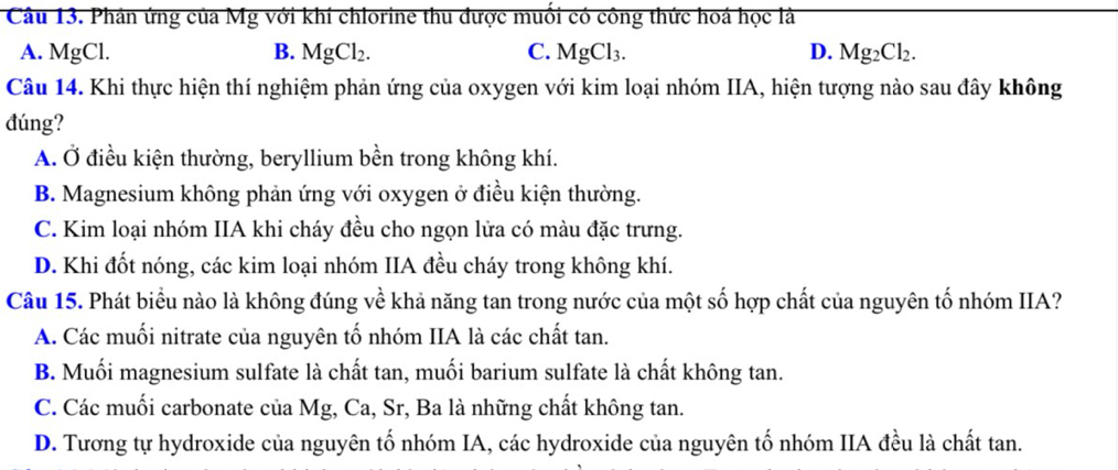 Phản ứng của Mg với khí chlorine thu được muối có công thức hoá học là
A. MgCl. B. MgCl_2. C. MgCl_3. D. Mg_2Cl_2. 
Câu 14. Khi thực hiện thí nghiệm phản ứng của oxygen với kim loại nhóm IIA, hiện tượng nào sau đây không
đúng?
A. Ở điều kiện thường, beryllium bền trong không khí.
B. Magnesium không phản ứng với oxygen ở điều kiện thường.
C. Kim loại nhóm IIA khi cháy đều cho ngọn lửa có màu đặc trưng.
D. Khi đốt nóng, các kim loại nhóm IIA đều cháy trong không khí.
Câu 15. Phát biểu nào là không đúng về khả năng tan trong nước của một số hợp chất của nguyên tố nhóm IIA?
A. Các muối nitrate của nguyên tố nhóm IIA là các chất tan.
B. Muối magnesium sulfate là chất tan, muối barium sulfate là chất không tan.
C. Các muối carbonate của Mg, Ca, Sr, Ba là những chất không tan.
D. Tương tự hydroxide của nguyên tố nhóm IA, các hydroxide của nguyên tố nhóm IIA đều là chất tan.