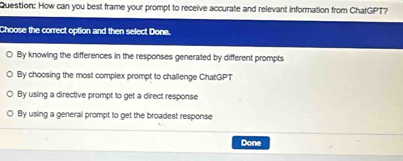 How can you best frame your prompt to receive accurate and relevant information from ChatGPT?
Choose the correct option and then select Done.
By knowing the differences in the responses generated by different prompts
By choosing the most complex prompt to challenge ChatGPT
By using a directive prompt to get a direct response
By using a general prompt to get the broadest response
Done