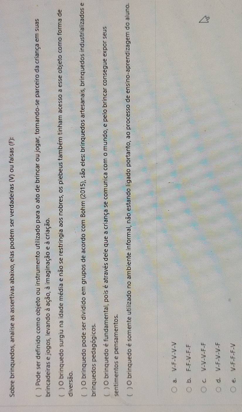 Sobre brinquedos, analise as assertivas abaixo, elas podem ser verdadeiras (V) ou falsas (F):
( ) Pode ser definido como objeto ou instrumento utilizado para o ato de brincar ou jogar, tornando-se parceiro da criança em suas
brincadeiras e jogos, levando à ação, à imaginação e à criação.
( ) O brinquedo surgiu na idade média e não se restringia aos nobres, os plebeus também tinham acesso a esse objeto como forma de
diversão.
( ) O brinquedo pode ser dividido em grupos de acordo com Bohm (2015), são eles: brinquedos artesanais, brinquedos industrializados e
brinquedos pedagógicos.
( ) O brinquedo é fundamental, pois é através dele que a criança se comunica com o mundo, e pelo brincar consegue expor seus
sentimentos e pensamentos.
( ) O brinquedo é somente utilizado no ambiente informal, não estando ligado portanto, ao processo de ensino-aprendizagem do aluno.
a. V-F-V-V-V
b. F-F-V-F-F
c. V-V-V-F-F
d. V-F-V-V-F
e. V-F-F - F-V