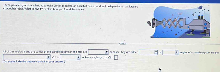 Three parallelograms are hinged at each vertex to create an arm that can extend and collapse for an exploratory
spaceship robot. What is m∠ 1? Explain how you found the answer.
All of the angles along the center of the parallelograms in the arm are □ Y because they are either □ or□ angles of a parallelogram. By the
∠ 1 is □  to these angles, so m∠ 1=□ .
(Do not include the degree symbol in your answer.)
