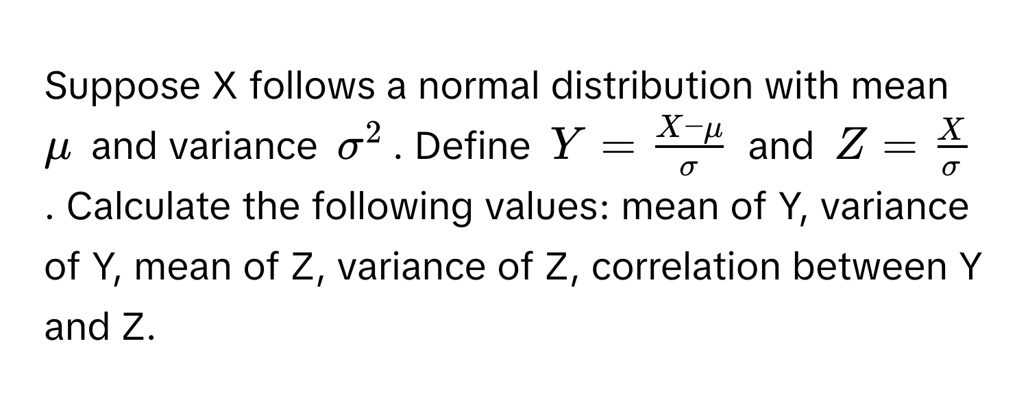 Suppose X follows a normal distribution with mean $mu$ and variance $sigma^(2$. Define $Y = fracX-mu)sigma$ and $Z =  X/sigma $. Calculate the following values: mean of Y, variance of Y, mean of Z, variance of Z, correlation between Y and Z.