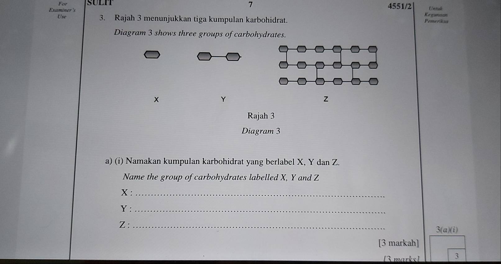 For SULIT 4551/2 Untuk 
Kegunaan 
Examiner's Pemeriksa 
Use 3. Rajah 3 menunjukkan tiga kumpulan karbohidrat. 
Diagram 3 shows three groups of carbohydrates. 
×
Y
z
Rajah 3 
Diagram 3 
a) (i) Namakan kumpulan karbohidrat yang berlabel X, Y dan Z. 
Name the group of carbohydrates labelled X, Y and Z
X :_
Y :_
Z :_ 3(a)(i) 
[3 markah] 
[3 marks] 
3