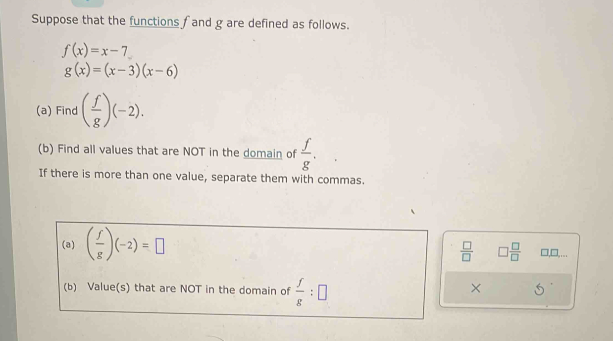 Suppose that the functions fand g are defined as follows.
f(x)=x-7
g(x)=(x-3)(x-6)
(a) Find ( f/g )(-2). 
(b) Find all values that are NOT in the domain of  f/g . 
If there is more than one value, separate them with commas. 
(a) ( f/g )(-2)=□
 □ /□   □  □ /□   □,□,…. 
(b) Value(s) that are NOT in the domain of  f/g :□
×