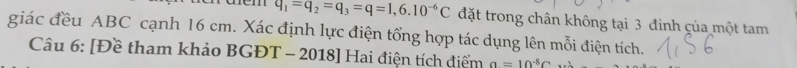 q_1=q_2=q_3=q=1,6.10^(-6)C đặt trong chân không tại 3 đinh của một tam 
giác đều ABC cạnh 16 cm. Xác định lực điện tổng hợp tác dụng lên mỗi điện tích. 
Câu 6: [Đề tham khảo BGĐT - 2018] Hai điện tích điểm a=10^(-8)C