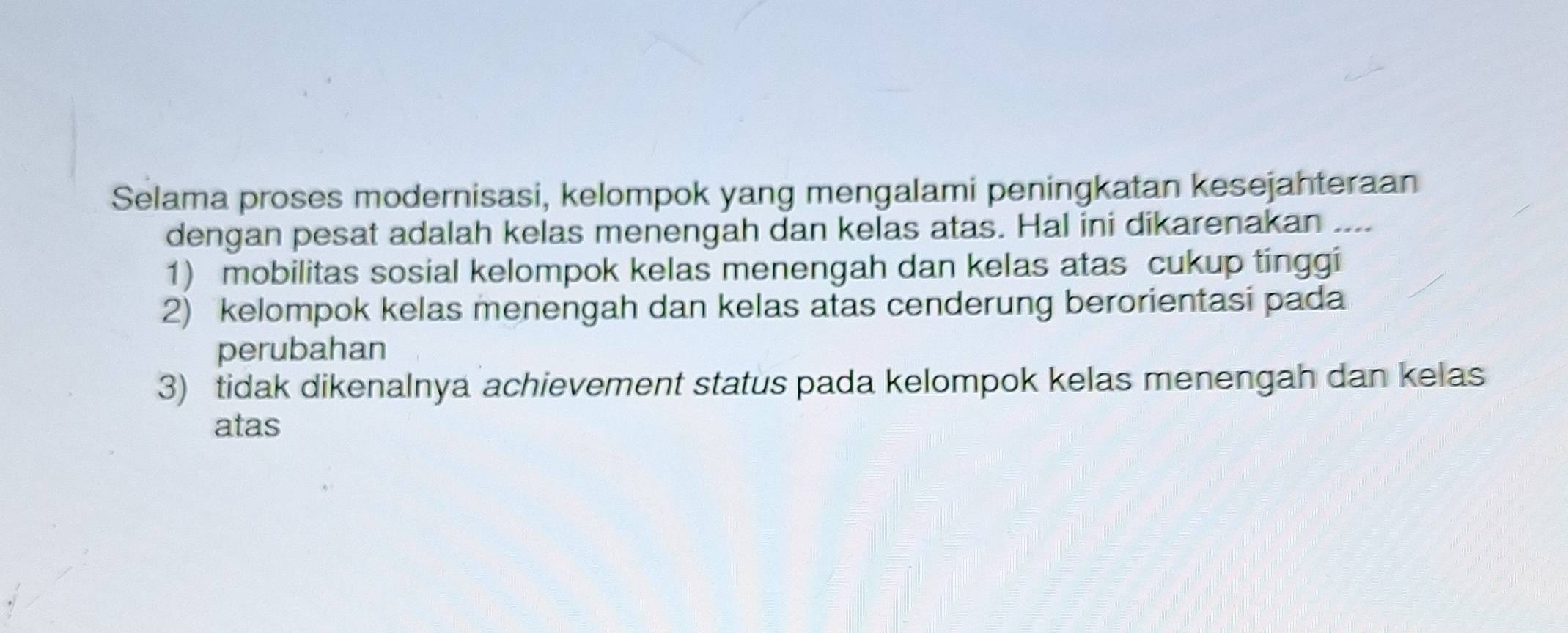 Selama proses modernisasi, kelompok yang mengalami peningkatan kesejahteraan
dengan pesat adalah kelas menengah dan kelas atas. Hal ini dikarenakan ..
1) mobilitas sosial kelompok kelas menengah dan kelas atas cukup tinggi
2) kelompok kelas menengah dan kelas atas cenderung berorientasi pada
perubahan
3) tidak dikenalnya achievement status pada kelompok kelas menengah dan kelas
atas