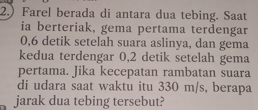 2.) Farel berada di antara dua tebing. Saat 
ia berteriak, gema pertama terdengar
0, 6 detik setelah suara aslinya, dan gema 
kedua terdengar 0, 2 detik setelah gema 
pertama. Jika kecepatan rambatan suara 
di udara saat waktu itu 330 m/s, berapa 
jarak dua tebing tersebut?