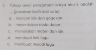 Tahap awal penciptaan karya musik adalah
... (jawaban lebih dari satu)
a. mencari ide dan gagasan
b. menentukan nada dasar
c. menuliskan materi dan ide
d. membuat lirik lagu
e. membuat melodi lagu