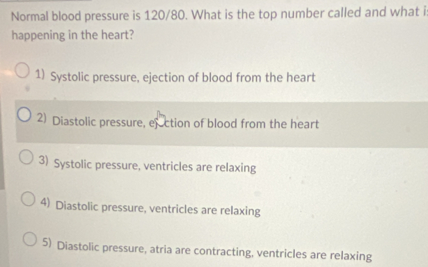 Normal blood pressure is 120/80. What is the top number called and what i
happening in the heart?
1) Systolic pressure, ejection of blood from the heart
2) Diastolic pressure, efection of blood from the heart
3) Systolic pressure, ventricles are relaxing
4) Diastolic pressure, ventricles are relaxing
5) Diastolic pressure, atria are contracting, ventricles are relaxing