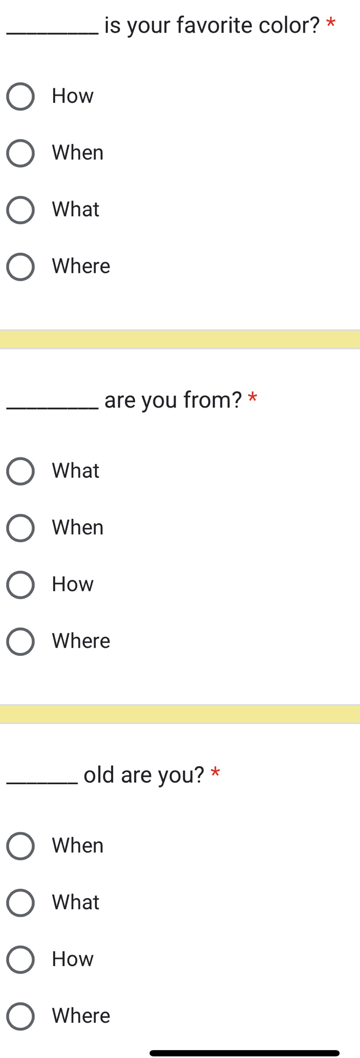 is your favorite color? * 
How 
When 
What 
Where 
_are you from? * 
What 
When 
How 
Where 
_old are you? * 
When 
What 
How 
Where