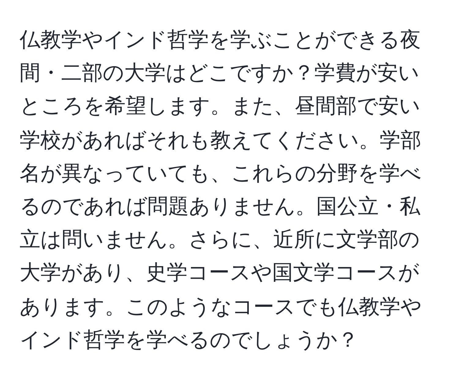 仏教学やインド哲学を学ぶことができる夜間・二部の大学はどこですか？学費が安いところを希望します。また、昼間部で安い学校があればそれも教えてください。学部名が異なっていても、これらの分野を学べるのであれば問題ありません。国公立・私立は問いません。さらに、近所に文学部の大学があり、史学コースや国文学コースがあります。このようなコースでも仏教学やインド哲学を学べるのでしょうか？