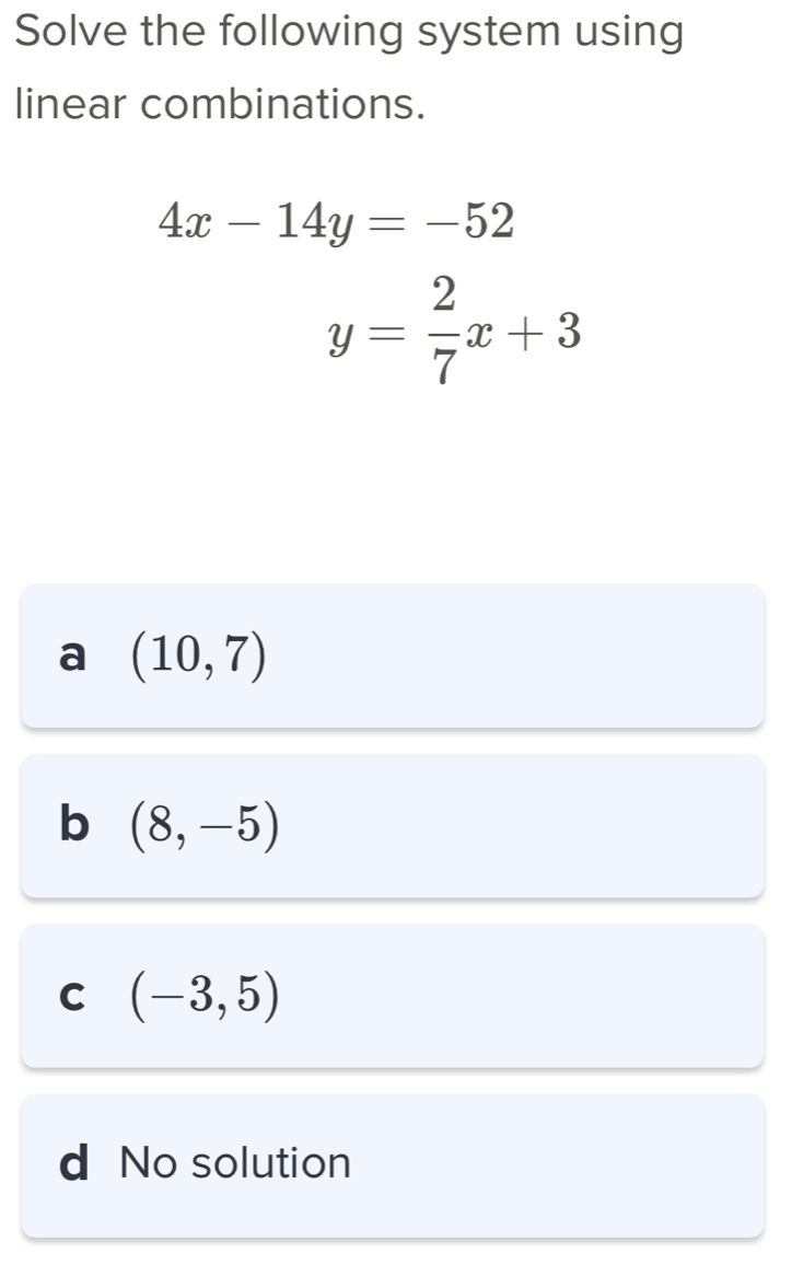 Solve the following system using
linear combinations.
4x-14y=-52
y= 2/7 x+3
a (10,7)
b (8,-5)
C (-3,5)
d No solution