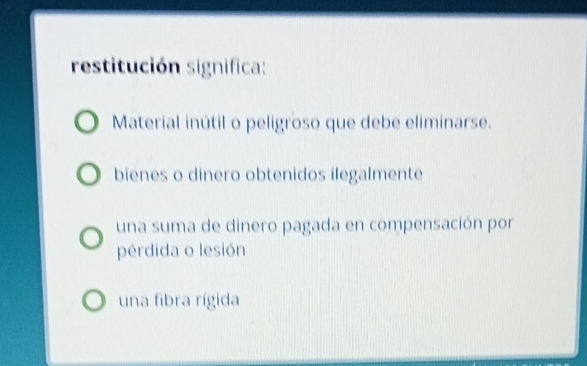 restitución significa:
Material inútil o peligroso que debe eliminarse.
bienes o dinero obtenidos ilegalmente
una suma de dinero pagada en compensación por
pérdida o lesión
una fibra rígida