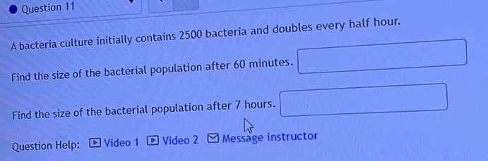 A bacteria culture initially contains 2500 bacteria and doubles every half hour. 
Find the size of the bacterial population after 60 minutes. 
Find the size of the bacterial population after 7 hours. 
Question Help: ® Video 1 § Video 2 Message instructor