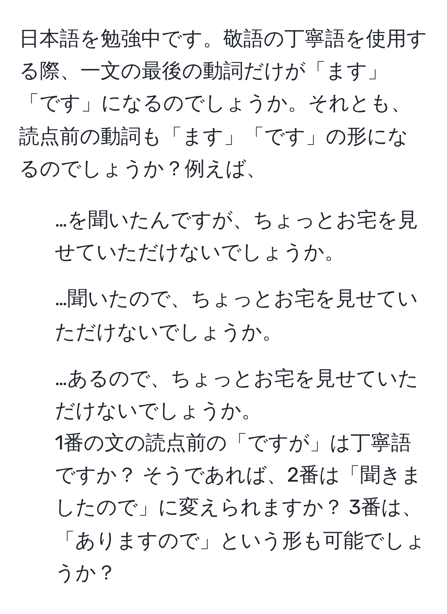 日本語を勉強中です。敬語の丁寧語を使用する際、一文の最後の動詞だけが「ます」「です」になるのでしょうか。それとも、読点前の動詞も「ます」「です」の形になるのでしょうか？例えば、  
1. …を聞いたんですが、ちょっとお宅を見せていただけないでしょうか。  
2. …聞いたので、ちょっとお宅を見せていただけないでしょうか。  
3. …あるので、ちょっとお宅を見せていただけないでしょうか。  
1番の文の読点前の「ですが」は丁寧語ですか？ そうであれば、2番は「聞きましたので」に変えられますか？ 3番は、「ありますので」という形も可能でしょうか？