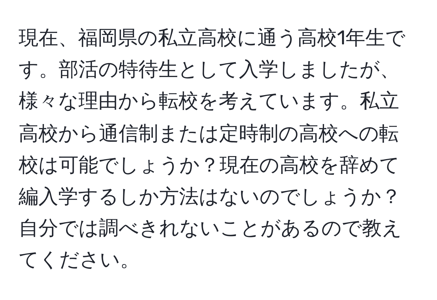 現在、福岡県の私立高校に通う高校1年生です。部活の特待生として入学しましたが、様々な理由から転校を考えています。私立高校から通信制または定時制の高校への転校は可能でしょうか？現在の高校を辞めて編入学するしか方法はないのでしょうか？自分では調べきれないことがあるので教えてください。