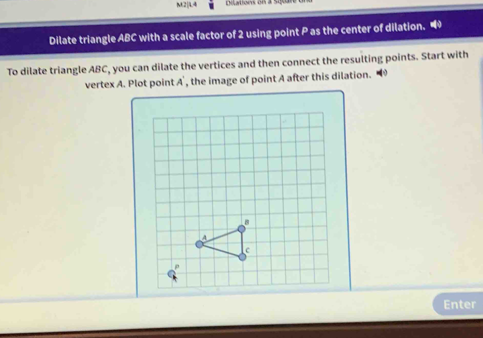 M2|L4 Dilations on a Square Un 
Dilate triangle ABC with a scale factor of 2 using point P as the center of dilation. “ 
To dilate triangle ABC, you can dilate the vertices and then connect the resulting points. Start with 
vertex A. Plot point A ', the image of point A after this dilation. 
Enter