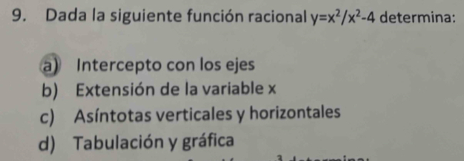 Dada la siguiente función racional y=x^2/x^2-4 determina:
a) Intercepto con los ejes
b) Extensión de la variable x
c) Asíntotas verticales y horizontales
d) Tabulación y gráfica