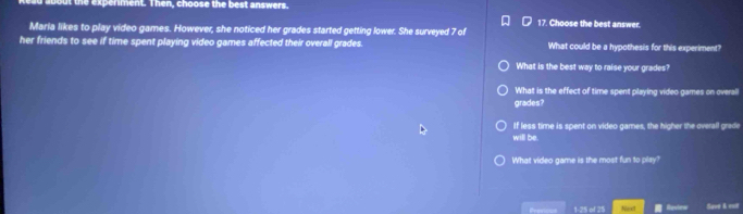 out the expenment. Then, choose the best answers 
17. Choose the best answer. 
Maria likes to play video games. However, she noticed her grades started getting lower. She surveyed 7 of 
her friends to see if time spent playing video games affected their overall grades. What could be a hypothesis for this experiment? 
What is the best way to raise your grades? 
What is the effect of time spent playing video games on overal 
grades? 
If less time is spent on video games, the higher the overall grade 
will be. 
What video game is the most fun to play? 
Presivus 1-25 of 25 Save & est