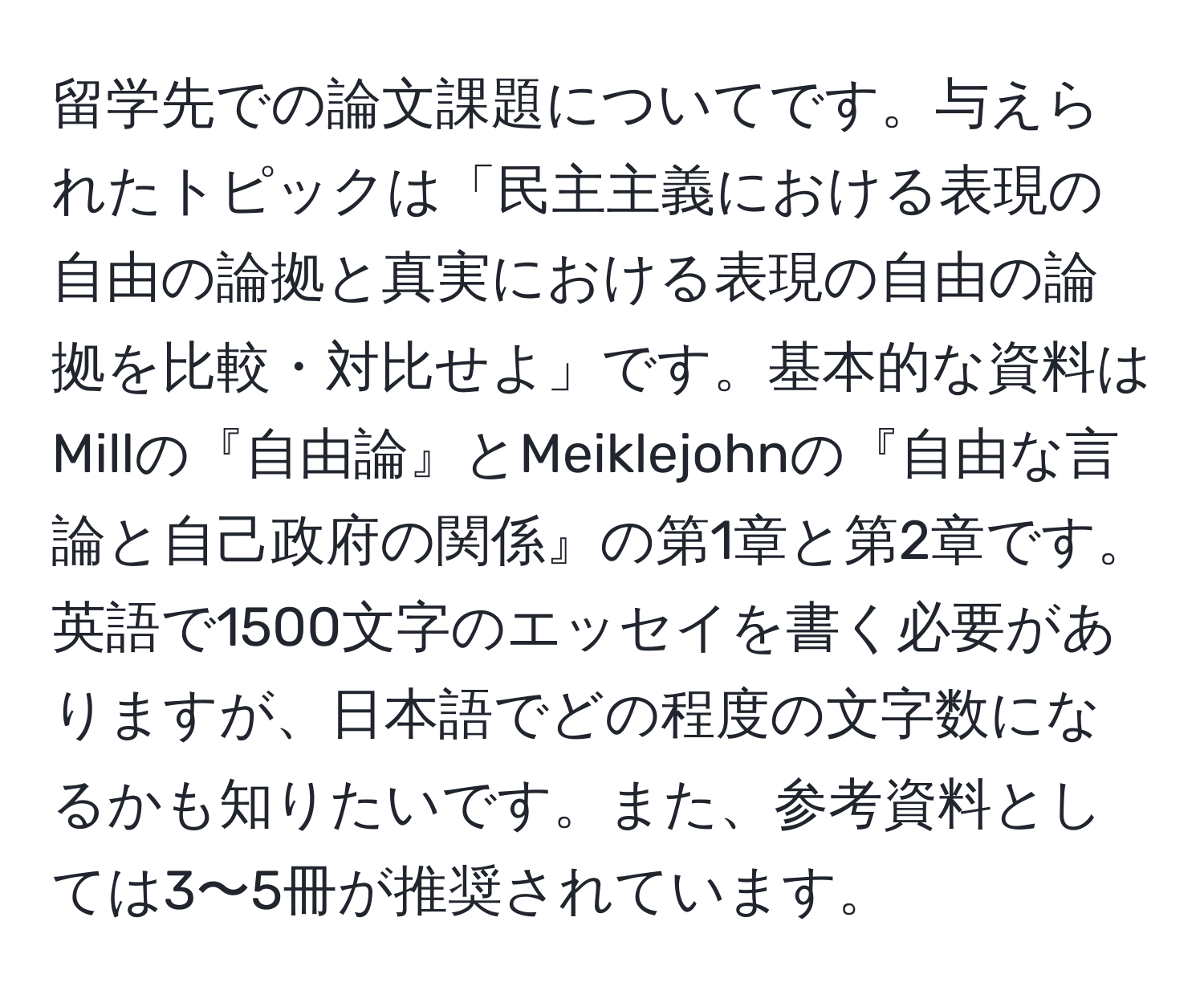 留学先での論文課題についてです。与えられたトピックは「民主主義における表現の自由の論拠と真実における表現の自由の論拠を比較・対比せよ」です。基本的な資料はMillの『自由論』とMeiklejohnの『自由な言論と自己政府の関係』の第1章と第2章です。英語で1500文字のエッセイを書く必要がありますが、日本語でどの程度の文字数になるかも知りたいです。また、参考資料としては3〜5冊が推奨されています。