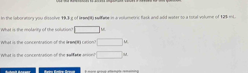 Use the References to access important values if needed for this question. 
In the laboratory you dissolve 19.3 g of iron(II) sulfate in a volumetric flask and add water to a total volume of 125 mL. 
What is the molarity of the solution? □ M. 
What is the concentration of the iron(II) cation? □ M. 
What is the concentration of the sulfate anion? □ M. 
Submit Answer Retry Entire Group 9 more group attempts remaining