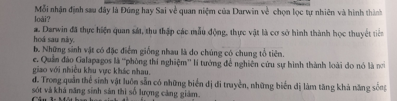 Mỗi nhận định sau đây là Đúng hay Sai về quan niệm của Darwin về chọn lọc tự nhiên và hình thành
loài?
a. Darwin đã thực hiện quan sát, thu thập các mẫu động, thực vật là cơ sở hình thành học thuyết tiền
hoá sau này.
b. Những sinh vật có đặc điểm giống nhau là do chúng có chung tổ tiên.
c. Quần đảo Galapagos là “phòng thí nghiệm” lí tưởng để nghiên cứu sự hình thành loài do nó là nơi
giao với nhiều khu vực khác nhau.
d. Trong quần thể sinh vật luôn sẵn có những biến dị di truyền, những biến dị làm tăng khả năng sống
sót và khả năng sinh sản thì số lượng càng giảm.