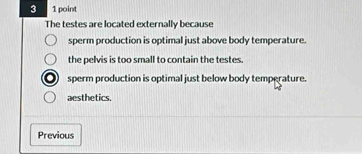 3 1 point
The testes are located externally because
sperm production is optimal just above body temperature.
the pelvis is too small to contain the testes.
sperm production is optimal just below body temperature.
aesthetics.
Previous