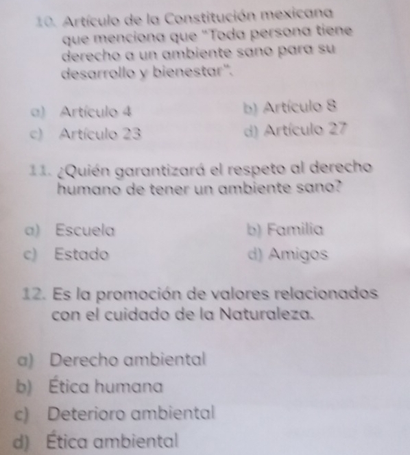 Artículo de la Constitución mexicana
que menciona que "Toda persona tien
derecho a un ambiente sano para su
desarrollo y bienestar".
a) Artículo 4 b) Artículo 8
c) Artículo 23 d) Artículo 27
11. ¿Quién garantizará el respeto al derecho
humano de tener un ambiente sano?
a) Escuela b) Familia
c) Estado d) Amigos
12. Es la promoción de valores relacionados
con el cuidado de la Naturaleza.
a) Derecho ambiental
b) Ética humana
c) Deterioro ambiental
d) Ética ambiental