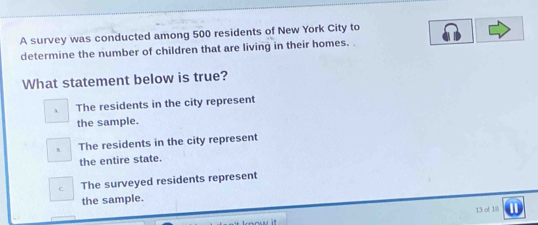 A survey was conducted among 500 residents of New York City to
determine the number of children that are living in their homes. .
What statement below is true?
A The residents in the city represent
the sample.
B The residents in the city represent
the entire state.
C The surveyed residents represent
the sample.
13 of 18