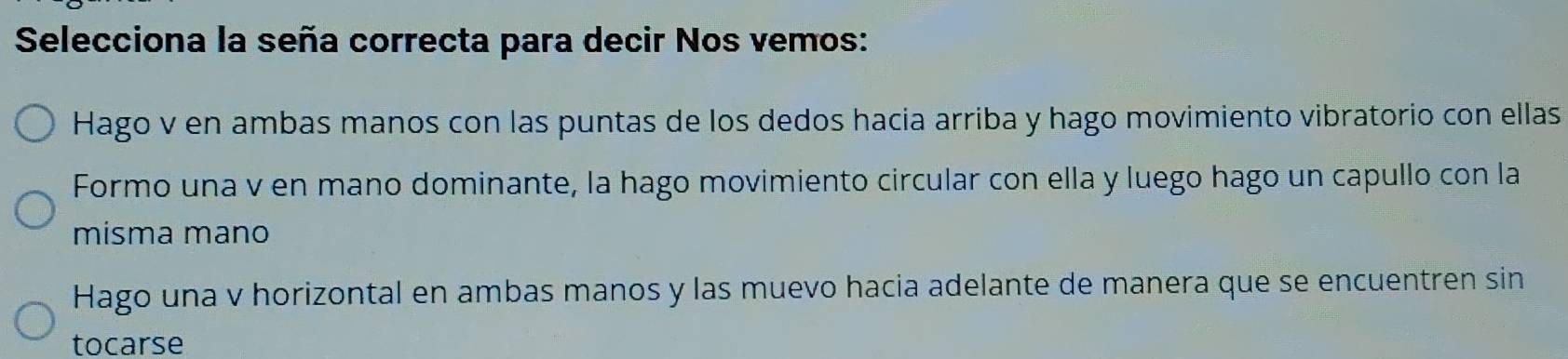 Selecciona la seña correcta para decir Nos vemos:
Hago v en ambas manos con las puntas de los dedos hacia arriba y hago movimiento vibratorio con ellas
Formo una v en mano dominante, la hago movimiento circular con ella y luego hago un capullo con la
misma mano
Hago una v horizontal en ambas manos y las muevo hacia adelante de manera que se encuentren sin
tocarse