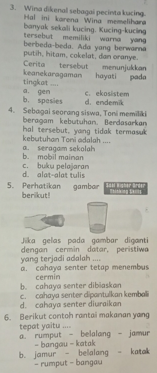 Wina dikenal sebagai pecinta kucing.
Hal ini karena Wina memelihara
banyak sekali kucing. Kucing-kucing
tersebut memiliki warna yang
berbeda-beda. Ada yang berwarna
putih, hitam, cokelat, dan oranye.
Cerita tersebut menunjukkan
keanekaragaman hayati pada
tingkat ....
a. gen c. ekosistem
b. spesies d. endemik
4. Sebagai seorang siswa, Toni memiliki
beragam kebutuhan. Berdasarkan
hal tersebut, yang tidak termasuk
kebutuhan Toni adalah ....
a. seragam sekolah
b. mobil mainan
c. buku pelajaran
d. alat-alat tulis
5. Perhatikan gambar Soal Higher Order
berikut! Thinking Skills
Jika gelas pada gambar diganti
dengan cermin datar, peristiwa
yang terjadi adalah ....
a. cahaya senter tetap menembus
cermin
b. cahaya senter dibiaskan
c. cahaya senter dipantulkan kembali
d. cahaya senter diuraikan
6. Berikut contoh rantai makanan yang
tepat yaitu ....
a. rumput - belalang - jamur
- bangau - katak
b. jamur - belalang - katak
- rumput - bangau