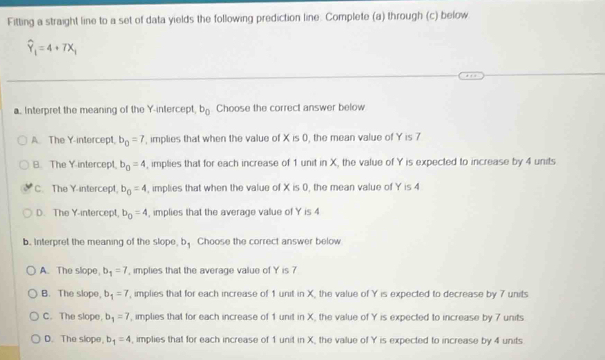 Fitting a straight line to a set of data yields the following prediction line. Complete (a) through (c) below
widehat Y_1=4+7X_1
a Interpret the meaning of the Y-intercept, b_0 Choose the correct answer below
A The Y-intercept, b_0=7 , implies that when the value of X is 0, the mean value of Y is 7
B. The Y-intercept, b_0=4 , implies that for each increase of 1 unit in X, the value of Y is expected to increase by 4 units
C. The Y-intercept b_0=4 , implies that when the value of X is 0, the mean value of Y is 4
D. The Y-intercept, b_0=4 , implies that the average value of Y is 4
b. Interpret the meaning of the slope, b Choose the correct answer below
A. The slope b_1=7 , implies that the average value of Y is 7
B. The slope, b_1=7 , implies that for each increase of 1 unit in X, the value of Y is expected to decrease by 7 units
C. The slope, b_1=7 , implies that for each increase of 1 unit in X, the value of Y is expected to increase by 7 units
D. The slope, b_1=4 , implies that for each increase of 1 unit in X, the value of Y is expected to increase by 4 units