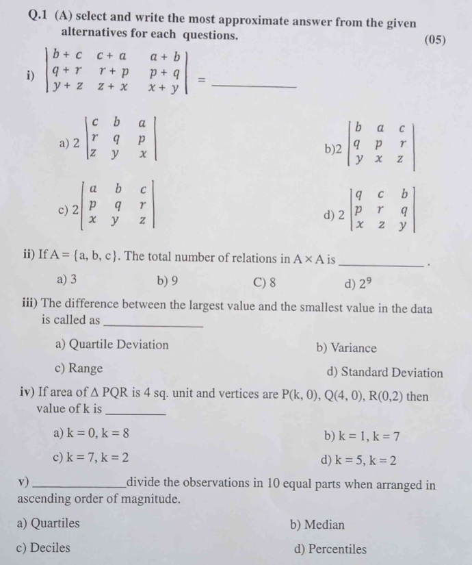 1 (A) select and write the most approximate answer from the given
alternatives for each questions. (05)
i) beginvmatrix b+c&c+a&a+b q+r&r+p&p+q y+z&z+x&x+yendvmatrix = _
a) 2beginvmatrix c&b&a r&q&p z&y&xendvmatrix 1.2beginvmatrix b&a&c q&p&r y&x&zendvmatrix
b
c) 2beginvmatrix a&b&c p&q&r x&y&zendvmatrix 2beginvmatrix q&c&b p&r&q x&z&yendvmatrix
d)
ii) If A= a,b,c. The total number of relations in A* A is
_.
a) 3 b) 9 C) 8 d) 2^9
iii) The difference between the largest value and the smallest value in the data
is called as
_
a) Quartile Deviation b) Variance
c) Range d) Standard Deviation
iv) If area of △ PQR is 4 sq. unit and vertices are P(k,0), Q(4,0), R(0,2) then
value of k is
_
a) k=0, k=8 b) k=1, k=7
c) k=7, k=2 d) k=5, k=2
v)_ divide the observations in 10 equal parts when arranged in
ascending order of magnitude.
a) Quartiles b) Median
c) Deciles d) Percentiles