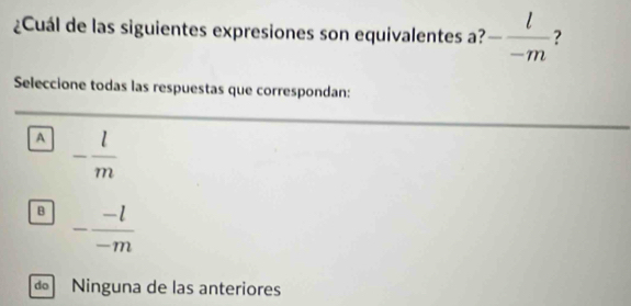 ¿Cuál de las siguientes expresiones son equivalentes a? - l/-m  ?
Seleccione todas las respuestas que correspondan:
A - l/m 
B - (-l)/-m 
do Ninguna de las anteriores