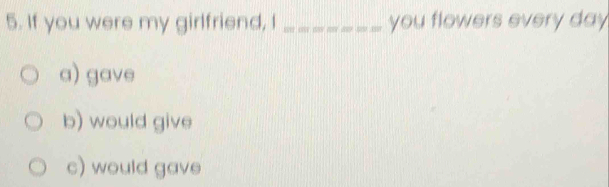 If you were my girlfriend, I _you flowers every day
a) gave
b) would give
c) would gave